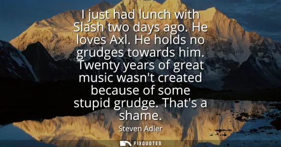 Small: I just had lunch with Slash two days ago. He loves Axl. He holds no grudges towards him. Twenty years of great