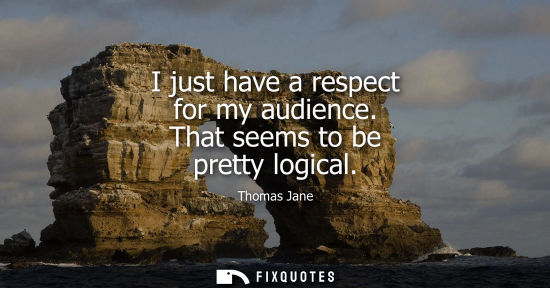 Small: I just have a respect for my audience. That seems to be pretty logical