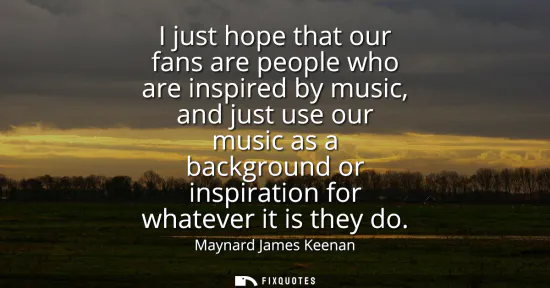 Small: I just hope that our fans are people who are inspired by music, and just use our music as a background or insp