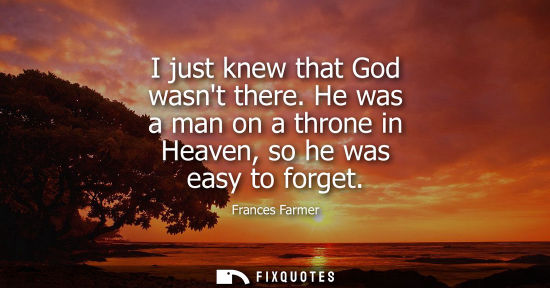 Small: I just knew that God wasnt there. He was a man on a throne in Heaven, so he was easy to forget