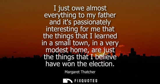 Small: I just owe almost everything to my father and its passionately interesting for me that the things that 