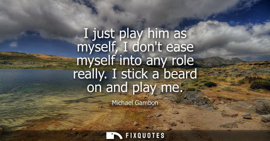 Small: I just play him as myself, I dont ease myself into any role really. I stick a beard on and play me