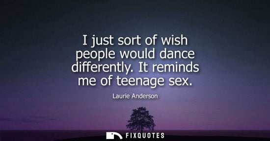 Small: I just sort of wish people would dance differently. It reminds me of teenage sex