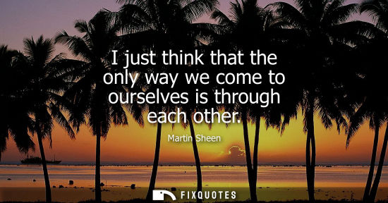 Small: I just think that the only way we come to ourselves is through each other