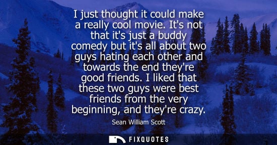 Small: I just thought it could make a really cool movie. Its not that its just a buddy comedy but its all abou