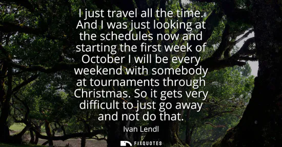 Small: I just travel all the time. And I was just looking at the schedules now and starting the first week of October