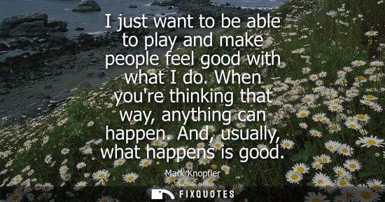 Small: I just want to be able to play and make people feel good with what I do. When youre thinking that way, anythin