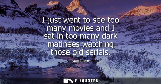 Small: I just went to see too many movies and I sat in too many dark matinees watching those old serials