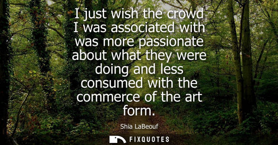 Small: I just wish the crowd I was associated with was more passionate about what they were doing and less con