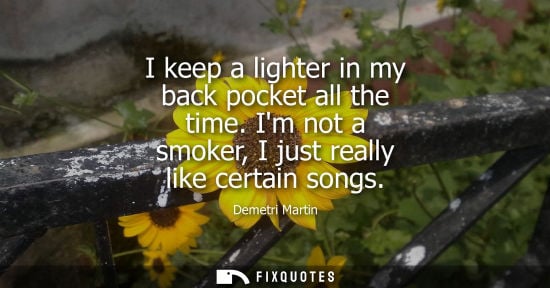 Small: Demetri Martin: I keep a lighter in my back pocket all the time. Im not a smoker, I just really like certain s