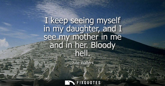 Small: Julie Walters: I keep seeing myself in my daughter, and I see my mother in me and in her. Bloody hell
