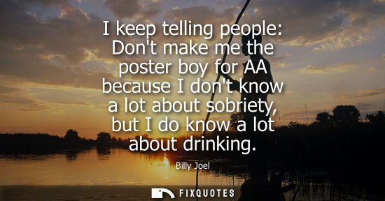 Small: I keep telling people: Dont make me the poster boy for AA because I dont know a lot about sobriety, but