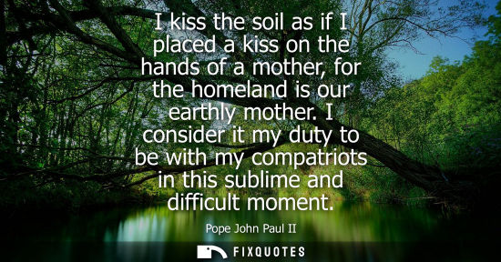 Small: I kiss the soil as if I placed a kiss on the hands of a mother, for the homeland is our earthly mother.