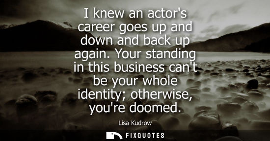 Small: I knew an actors career goes up and down and back up again. Your standing in this business cant be your