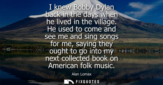 Small: I knew Bobby Dylan back in the days when he lived in the village. He used to come and see me and sing s