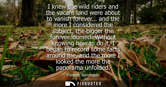 Small: I knew the wild riders and the vacant land were about to vanish forever... and the more I considered th