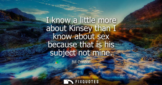 Small: I know a little more about Kinsey than I know about sex because that is his subject not mine