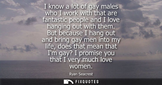 Small: I know a lot of gay males who I work with that are fantastic people and I love hanging out with them.