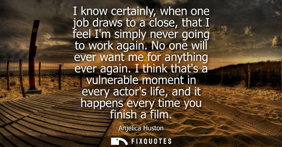 Small: Anjelica Huston: I know certainly, when one job draws to a close, that I feel Im simply never going to work ag
