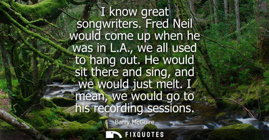 Small: I know great songwriters. Fred Neil would come up when he was in L.A., we all used to hang out. He woul