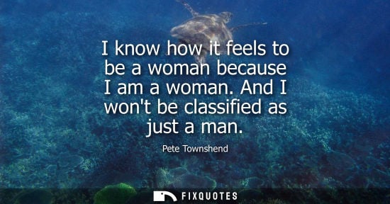 Small: I know how it feels to be a woman because I am a woman. And I wont be classified as just a man