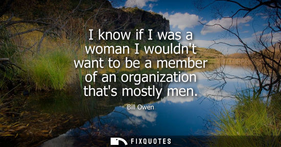 Small: I know if I was a woman I wouldnt want to be a member of an organization thats mostly men