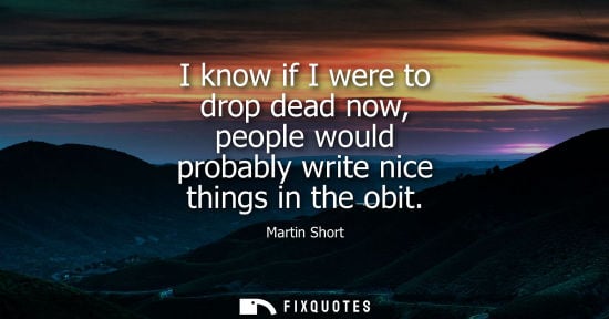 Small: I know if I were to drop dead now, people would probably write nice things in the obit
