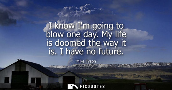 Small: I know Im going to blow one day. My life is doomed the way it is. I have no future