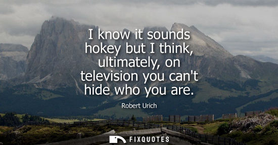 Small: I know it sounds hokey but I think, ultimately, on television you cant hide who you are