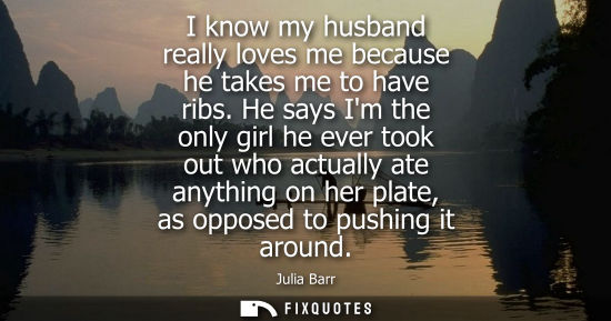 Small: I know my husband really loves me because he takes me to have ribs. He says Im the only girl he ever to