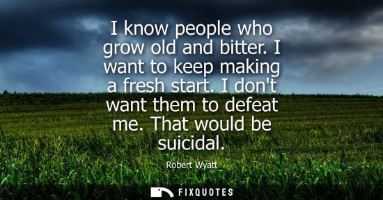 Small: I know people who grow old and bitter. I want to keep making a fresh start. I dont want them to defeat 