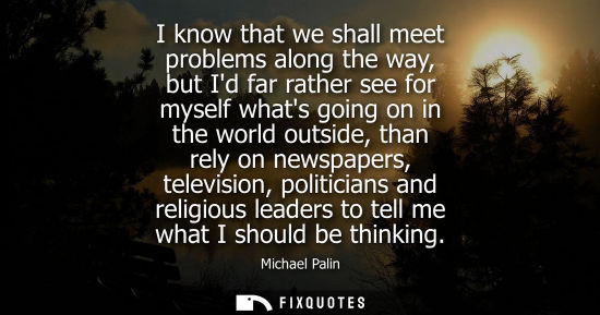 Small: I know that we shall meet problems along the way, but Id far rather see for myself whats going on in the world