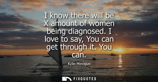 Small: Kylie Minogue: I know there will be X amount of women being diagnosed. I love to say, You can get through it. 