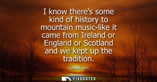 Small: I know theres some kind of history to mountain music-like it came from Ireland or England or Scotland and we k