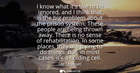 Small: I know what its like to be ignored, and I think that is the big problem about the prison system: These people 