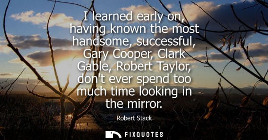 Small: I learned early on, having known the most handsome, successful, Gary Cooper, Clark Gable, Robert Taylor
