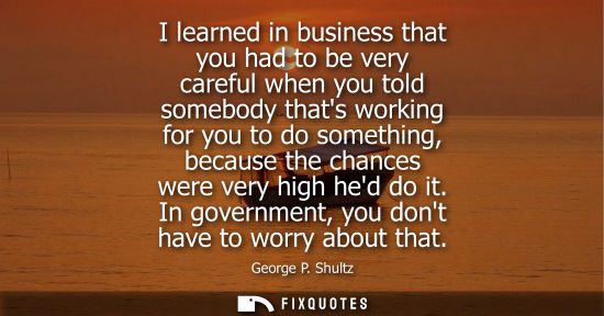 Small: George P. Shultz: I learned in business that you had to be very careful when you told somebody thats working f