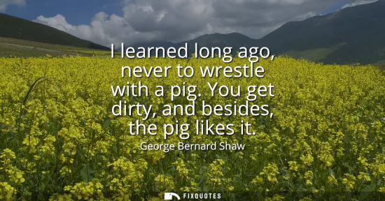 Small: I learned long ago, never to wrestle with a pig. You get dirty, and besides, the pig likes it