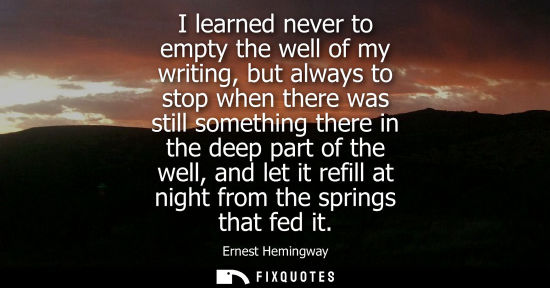 Small: Ernest Hemingway - I learned never to empty the well of my writing, but always to stop when there was still so
