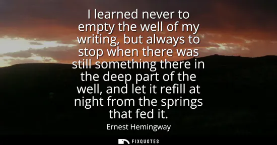 Small: I learned never to empty the well of my writing, but always to stop when there was still something there in th