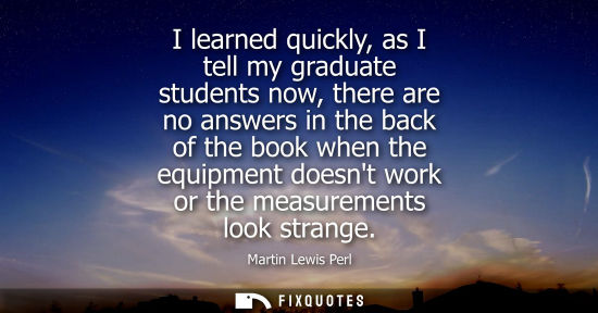 Small: I learned quickly, as I tell my graduate students now, there are no answers in the back of the book whe