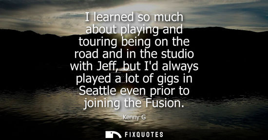 Small: I learned so much about playing and touring being on the road and in the studio with Jeff, but Id always playe