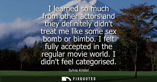 Small: I learned so much from other actors and they definitely didnt treat me like some sex bomb or bimbo. I felt ful