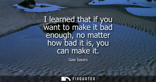 Small: I learned that if you want to make it bad enough, no matter how bad it is, you can make it