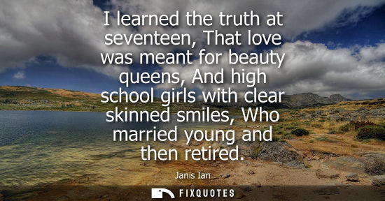 Small: I learned the truth at seventeen, That love was meant for beauty queens, And high school girls with cle