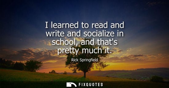 Small: I learned to read and write and socialize in school, and thats pretty much it