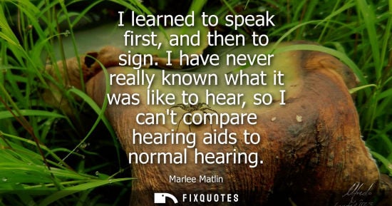 Small: I learned to speak first, and then to sign. I have never really known what it was like to hear, so I ca