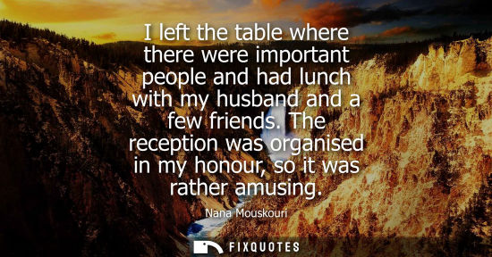 Small: I left the table where there were important people and had lunch with my husband and a few friends.