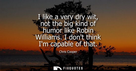 Small: I like a very dry wit, not the big kind of humor like Robin Williams. I dont think Im capable of that