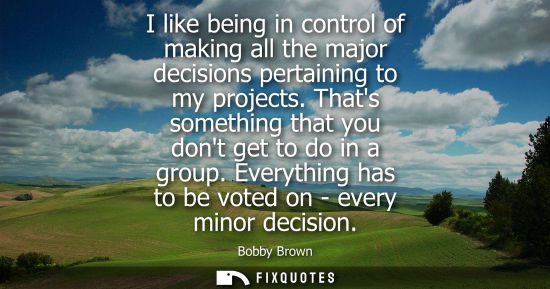 Small: I like being in control of making all the major decisions pertaining to my projects. Thats something th